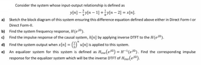 Consider the system whose input-output relationship is defined as
y[n] -y[n – 1] +y[n – 2] = x[n].
a) Sketch the block diagram of this system ensuring this difference equation defined above either in Direct Form-l or
Direct Form-ll.
b) Find the system frequency response, H(e^).
c) Find the impulse response of the causal system, h[n] by applying inverse DTFT to the H(e).
d) Find the system output when x[n] =A)" u[n] is applied to this system.
e) An equalizer system for this system is defined as Hinv(e^) = H-(eA). Find the corresponding impulse
response for the equalizer system which will be the inverse DTFT of Hin(e).
%3D

