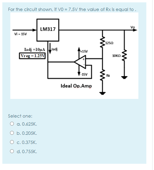 For the circuit shown, if VO = 7.5V the value of Rx is equal to .
Vo
LM317
Vi = 15V
1250
Iadj =10µA ladj
Vreg = 1.25V
+15V
10KO
-15V
Rx
Ideal Op.Amp
Select one:
O a. 0.625K.
O b. 0.205K.
O c. 0.375K.
O d. 0.755K.
