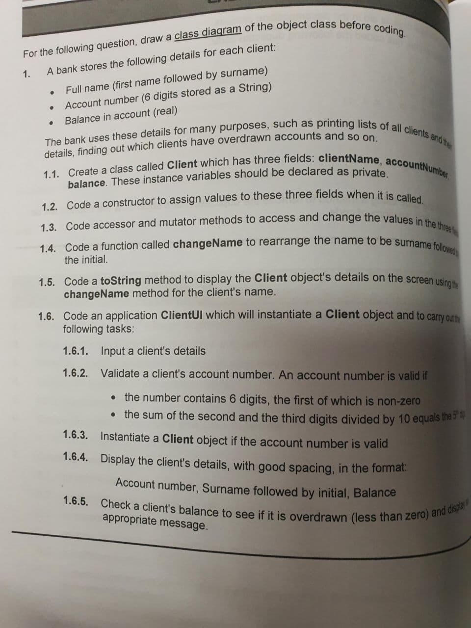 The bank uses these details for many purposes, such as printing lists of all clients and the
1.3. Code accessor and mutator methods to access and change the values in the three f
1.1. Create a class called Client which has three fields: clientName, accountNumber,
1.4. Code a function called changeName to rearrange the name to be surname followed
1.6.5. Check a client's balance to see if it is overdrawn (less than zero) and display
Full name (first name followed by surname)
Account number (6 digits stored as a String)
Balance in account (real)
1.
A bank stores the following details for each client:
details, finding out which clients have overdrawn accounts and sonS
balance. These instance variables should be declared as private
1.2. Code a constructor to assign values to these three fields when it is ea
the initial.
1.5. Code a toString method to display the Client object's details on the screen usine
changeName method for the client's name.
1.6. Code an application ClientUl which will instantiate a Client object and to carry out
following tasks:
1.6.1. Input a client's details
1.6.2.
Validate a client's account number. An account number is valid if
the number contains 6 digits, the first of which is non-zero
• the sum of the second and the third digits divided by 10 equals the br
1.6.3.
Instantiate a Client object if the account number is valid
1.6.4. Display the client's details, with good spacing, in the format:
Account number, Surname followed by initial, Balance
appropriate message.
