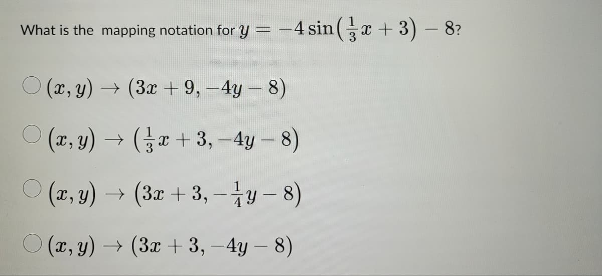 -
What is the mapping notation for y = -4 sin(x + 3) − 8?
(x,y) → (3x +9,-4y - 8)
(x,y) → (x+3,-4y - 8)
(x,y) → (3x +3,-1⁄y - 8)
-
(x,y) → (3x + 3,-4y - 8)