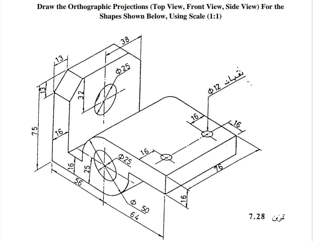 Draw the Orthographic Projections (Top View, Front View, Side View) For the
Shapes Shown Below, Using Scale (1:1)
38
Ф25
P12 Li
16
16
$25
O 50
7.28 ii
75
16
64
16
