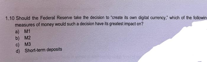 1.10 Should the Federal Reserve take the decision to "create its own digital currency," which of the followin
measures of money would such a decision have its greatest impact on?
a) M1
b) M2
c) M3
d) Short-term deposits

