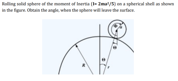 Rolling solid sphere of the moment of Inertia (I= 2ma²/5) on a spherical shell as shown
in the figure. Obtain the angle, when the sphere will leave the surface.
R