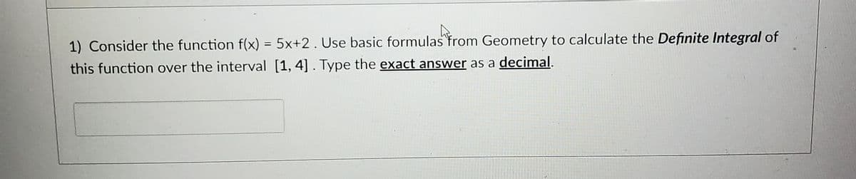 1) Consider the function f(x) = 5x+2. Use basic formulas from Geometry to calculate the Definite Integral of
this function over the interval [1, 4]. Type the exact answer as a decimal.