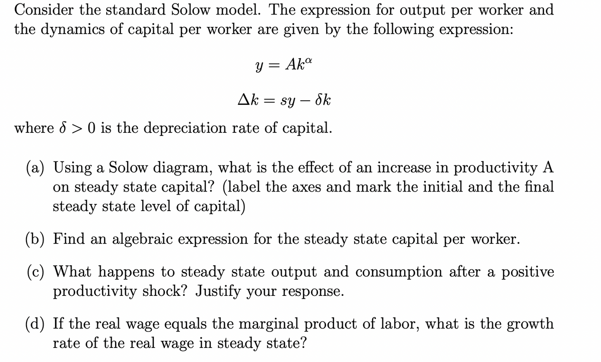 Consider the standard Solow model. The expression for output per worker and
the dynamics of capital per worker are given by the following expression:
y = Aka
ΔΕ
= sy — Sk
where > 0 is the depreciation rate of capital.
(a) Using a Solow diagram, what is the effect of an increase in productivity A
on steady state capital? (label the axes and mark the initial and the final
steady state level of capital)
(b) Find an algebraic expression for the steady state capital per worker.
(c) What happens to steady state output and consumption after a positive
productivity shock? Justify your response.
(d) If the real wage equals the marginal product of labor, what is the growth
rate of the real wage in steady state?