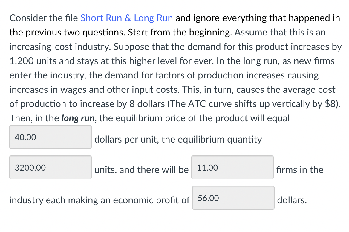 Consider the file Short Run & Long Run and ignore everything that happened in
the previous two questions. Start from the beginning. Assume that this is an
increasing-cost industry. Suppose that the demand for this product increases by
1,200 units and stays at this higher level for ever. In the long run, as new firms
enter the industry, the demand for factors of production increases causing
increases in wages and other input costs. This, in turn, causes the average cost
of production to increase by 8 dollars (The ATC curve shifts up vertically by $8).
Then, in the long run, the equilibrium price of the product will equal
40.00
dollars per unit, the equilibrium quantity
3200.00
units, and there will be 11.00
industry each making an economic profit of 56.00
firms in the
dollars.