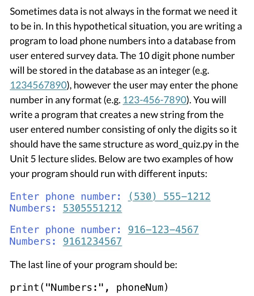 Sometimes data is not always in the format we need it
to be in. In this hypothetical situation, you are writing a
program to load phone numbers into a database from
user entered survey data. The 10 digit phone number
will be stored in the database as an integer (e.g.
1234567890), however the user may enter the phone
number in any format (e.g. 123-456-7890). You will
write a program that creates a new string from the
user entered number consisting of only the digits so it
should have the same structure as word_quiz.py in the
Unit 5 lecture slides. Below are two examples of how
your program should run with different inputs:
Enter phone number: (530) 555-1212
Numbers: 5305551212
Enter phone number: 916-123-4567
Numbers: 9161234567
The last line of your program should be:
print("Numbers:", phoneNum)