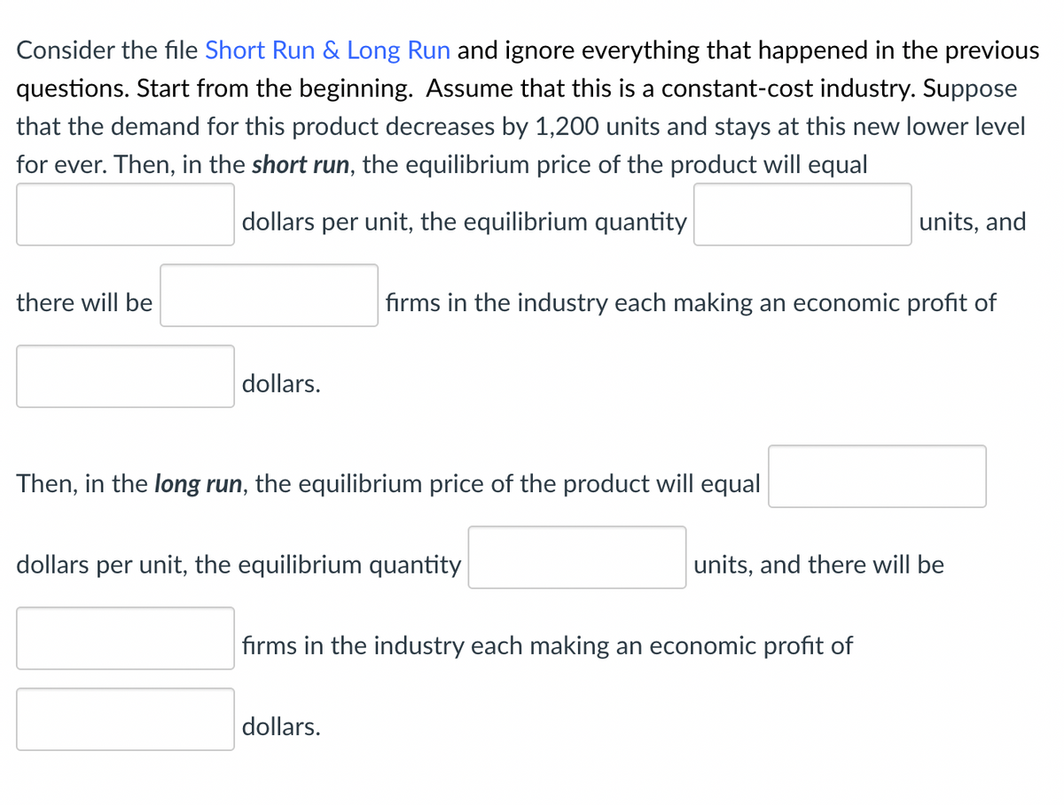 Consider the file Short Run & Long Run and ignore everything that happened in the previous
questions. Start from the beginning. Assume that this is a constant-cost industry. Suppose
that the demand for this product decreases by 1,200 units and stays at this new lower level
for ever. Then, in the short run, the equilibrium price of the product will equal
there will be
dollars per unit, the equilibrium quantity
units, and
firms in the industry each making an economic profit of
dollars.
Then, in the long run, the equilibrium price of the product will equal
dollars per unit, the equilibrium quantity
units, and there will be
firms in the industry each making an economic profit of
dollars.