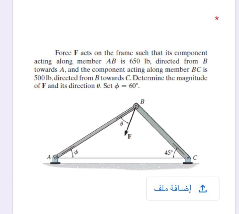 Force F acts on the frame such that its component
acting along member AB is 650 lb, directed from B
towards A, and the component acting along member BC is
500 lb, directed from B towards C. Determine the magnitude
of F and its direction 0. Set o = 60°.
45°
A
إضافة ملف

