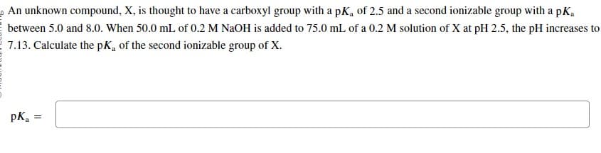 An unknown compound, X, is thought to have a carboxyl group with a pK, of 2.5 and a second ionizable group with a pk₁
between 5.0 and 8.0. When 50.0 mL of 0.2 M NaOH is added to 75.0 mL of a 0.2 M solution of X at pH 2.5, the pH increases to
7.13. Calculate the pK, of the second ionizable group of X.
pK₂ =