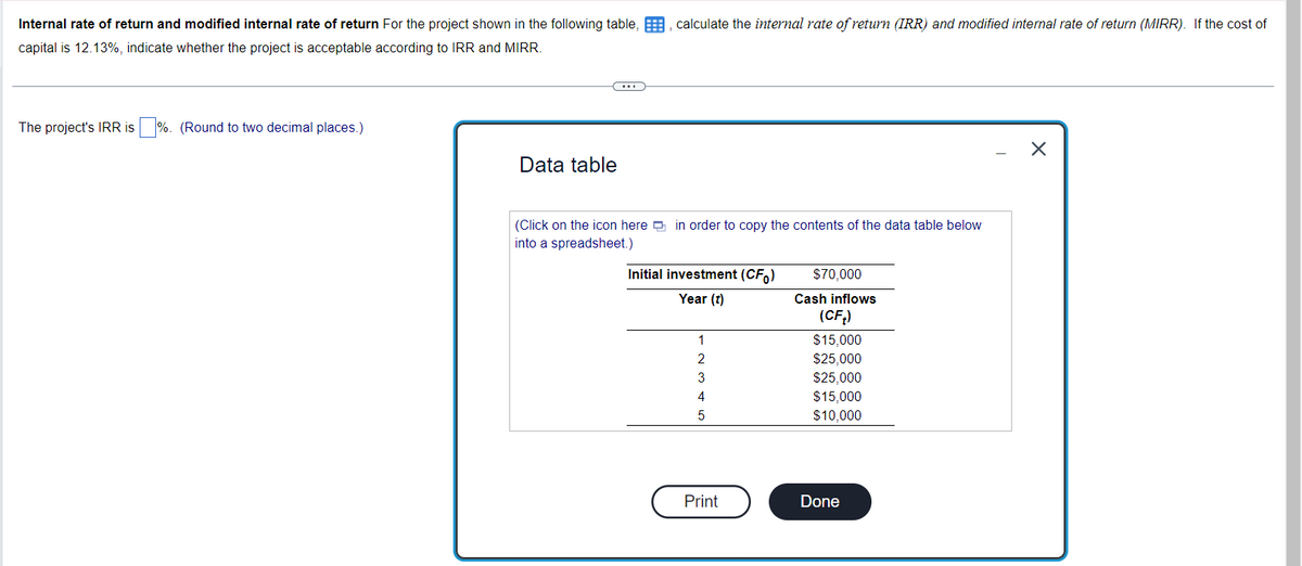 Internal rate of return and modified internal rate of return For the project shown in the following table,, calculate the internal rate of return (IRR) and modified internal rate of return (MIRR). If the cost of
capital is 12.13%, indicate whether the project is acceptable according to IRR and MIRR.
The project's IRR is %. (Round to two decimal places.)
Data table
(Click on the icon here in order to copy the contents of the data table below
into a spreadsheet.)
Initial investment (CF)
Year (t)
1
2
3
4
5
Print
$70,000
Cash inflows
(CFt)
$15,000
$25,000
$25,000
$15,000
$10,000
Done
X