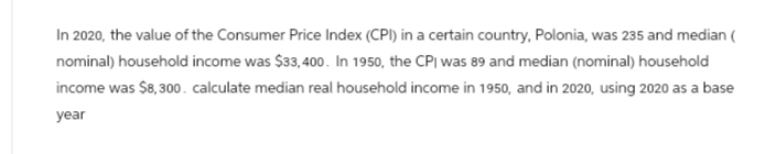In 2020, the value of the Consumer Price Index (CPI) in a certain country, Polonia, was 235 and median (
nominal) household income was $33,400. In 1950, the CPI was 89 and median (nominal) household
income was $8,300. calculate median real household income in 1950, and in 2020, using 2020 as a base
year