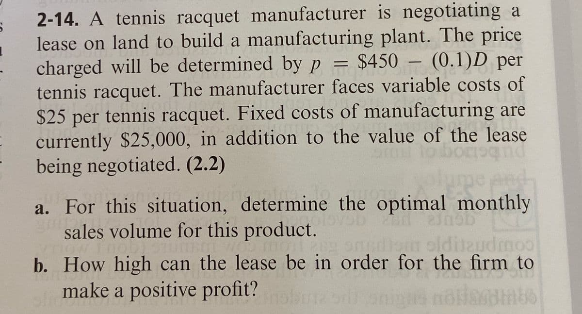 2-14. A tennis racquet manufacturer is negotiating a
lease on land to build a manufacturing plant. The price
(0.1)D per
charged will be determined by p = $450
94301
0:19
tennis racquet. The manufacturer faces variable costs of
$25 per tennis racquet. Fixed costs of manufacturing are
currently $25,000, in addition to the value of the lease
being negotiated. (2.2)
and
2011
a. For this situation, determine the optimal monthly
19D
sales volume for this product.
How To Tu
We oil 202 snudism olditud moo
b. How high can the lease be in order for the firm to
bill
make a positive profit?
-
slicmar