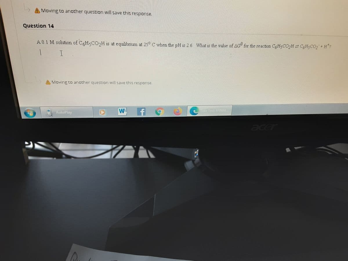 A Moving to another question will save this response.
Question 14
A0.1 M solution of C6H5CO2H is at equilibrium at 25° C when the pH is 2.6. What is the value of AG" for the reaction C6H5CO2H 2 C6H5CO2+ H"?
A Moving to another question will save this response.
AutoPlay
W
hice Test FFNAL
acer
