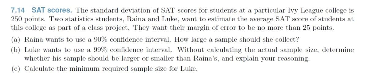 7.14 SAT scores. The standard deviation of SAT scores for students at a particular Ivy League college is
250 points. Two statistics students, Raina and Luke, want to estimate the average SAT score of students at
this college as part of a class project. They want their margin of error to be no more than 25 points.
(a) Raina wants to use a 90% confidence interval. How large a sample should she collect?
(b) Luke wants to use a 99% confidence interval. Without calculating the actual sample size, determine
whether his sample should be larger or smaller than Raina's, and explain your reasoning.
(c) Calculate the minimum required sample size for Luke.
