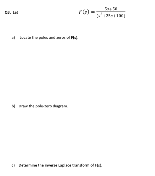 5s+50
Q3. Let
F(s)
(s²+25s+100)
a) Locate the poles and zeros of F(s).
b) Draw the pole-zero diagram.
c) Determine the inverse Laplace transform of F(s).
