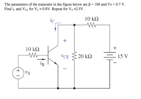 The parameters of the transistor in the figure below are ß = 100 and Vy = 0.7 V.
Find iç and Vea for Vs = 0.8V. Repeat for Vs =2.5V.
10 k.
ic
+
10 ΚΩ
VCE
20 k2
15 V
iB
vs
