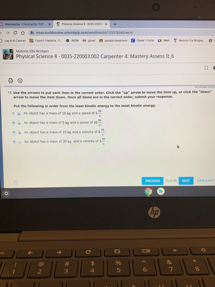 O Wednesday - Christianity TEST:
S Physical Science 8 - 0035-22000 x
+
b mcss-buckhornms.schoolsplp.com/enrollments/153378340/work
* Log In to Canvas
O Papa's Freezeria - P.
O INOW M gmail A google classroom
Clever | Portal
Meet
Malorie Ella Bridges..
Malorle Ella Bridges
Physical Science 8 - 0035-220003.002 Carpenter 4: Mastery Assess It 6
All changes saved
15. Use the arrows to put each item in the correct order. Click the "up" arrow to move the item up, or click the "down"
arrow to move the item down. Once all items are in the correct order, submit your response.
Put the following in order from the least kinetic energy to the most kinetic energy.
m
*V An object has a mass of 10 kg and a speed of 5-
m
1 V An object has a mass of 5 kg and a speed of 10.
m
1 V An object has a mass of 15 kg and a velocity of 6-
AV An object has a mass of 20 kg and a velocity of
4.
PREVIOUS
15 of 25
NEXT
SAVE & EXIT
hp
sc
->
@
#3
$
&
4.
6
8.
回85
