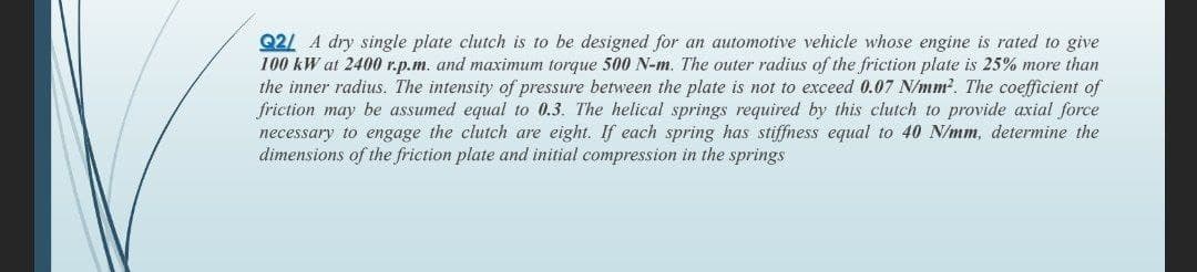 Q2/ A dry single plate clutch is to be designed for an automotive vehicle whose engine is rated to give
100 kW at 2400 r.p.m. and maximum torque 500 N-m. The outer radius of the friction plate is 25% more than
the inner radius. The intensity of pressure between the plate is not to exceed 0.07 N/mm?. The coefficient of
friction may be assumed equal to 0.3. The helical springs required by this clutch to provide axial force
necessary to engage the clutch are eight. If each spring has stiffness equal to 40 N/mm, determine the
dimensions of the friction plate and initial compression in the springs
