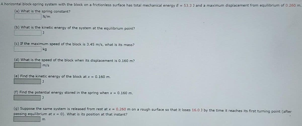 A horizontal.block-spring system with the block on a frictionless surface has total mechanical energy E = 53.3 J and a maximum displacement from equilibrium of 0.260 m.
(a) What is the spring constant?
N/m
(b) What is the kinetic energy of the system at the equilibrium point?
(c) If the maximum speed of the block is 3.45 m/s, what is its mass?
kg
(d) What is the speed of the block when its displacement is 0.160 m?
m/s
(e) Find the kinetic energy of the block at x = 0.160 m.
(f) Find the potential energy stored in the spring when x = 0.160 m.
(g) Suppose the same system is released from rest at x = 0.260 m on a rough surface so that it loses 16.0 J by the time it reaches its first turning point (after
passing equilibrium at x =
0). What is its position at that instant?
