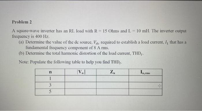 Problem 2
A square-wave inverter has an RL load with R = 15 Ohms and L= 10 mH. The inverter output
frequency is 400 Hz.
(a) Determine the value of the de source, Vac required to establish a load current, /, that has a
fundamental frequency component of 8 A rms.
(b) Determine the total harmonic distortion of the load current, THD,.
Note: Populate the following table to help you find THD,.
|VB|
Z₁
n
1
3
5
In rms