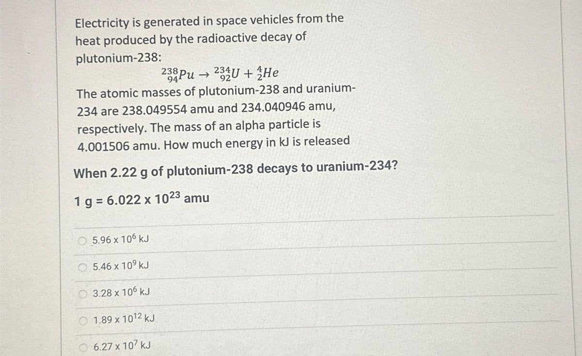 Electricity is generated in space vehicles from the
heat produced by the radioactive decay of
plutonium-238:
The atomic masses of plutonium-238 and uranium-
234 are 238.049554 amu and 234.040946 amu,
respectively. The mass of an alpha particle is
4.001506 amu. How much energy in kJ is released
When 2.22 g of plutonium-238 decays to uranium-234?
1 g = 6.022 x 1023 amu
5.96 x 106 kJ
5.46 x 10⁹ kJ
3.28 x 106 kJ
238 Pu 234U+He
94
1.89 x 1012 kJ
6.27 x 107 kJ