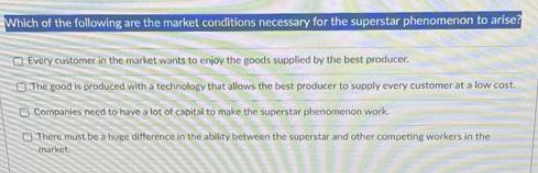 Which of the following are the market conditions necessary for the superstar phenomenon to arise?
Every customer in the market wants to enjoy the goods supplied by the best producer.
The good is produced with a technology that allows the best producer to supply every customer at a low cost.
Companies need to have a lot of capital to make the superstar phenomenon work.
There must be a huge difference in the ability between the superstar and other competing workers in the
market