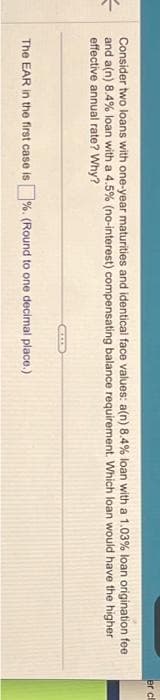 =
Consider two loans with one-year maturities and identical face values: a(n) 8.4% loan with a 1.03% loan origination fee
and a(n) 8.4% loan with a 4.5% (no-interest) compensating balance requirement. Which loan would have the higher
effective annual rate? Why?
The EAR in the first case is%. (Round to one decimal place.)
er cl
