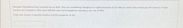 Hawaiian Macadamia Nuts currently has no debt. They are considering changing to a capital structure of 0,8 debt on which they would pay 6% interest. If their
current cost of equity is 12%, what will their new cost of equity be assuming a tax rate of 40%
Enter your answer in decimal notation (14,26% would be 14.26)