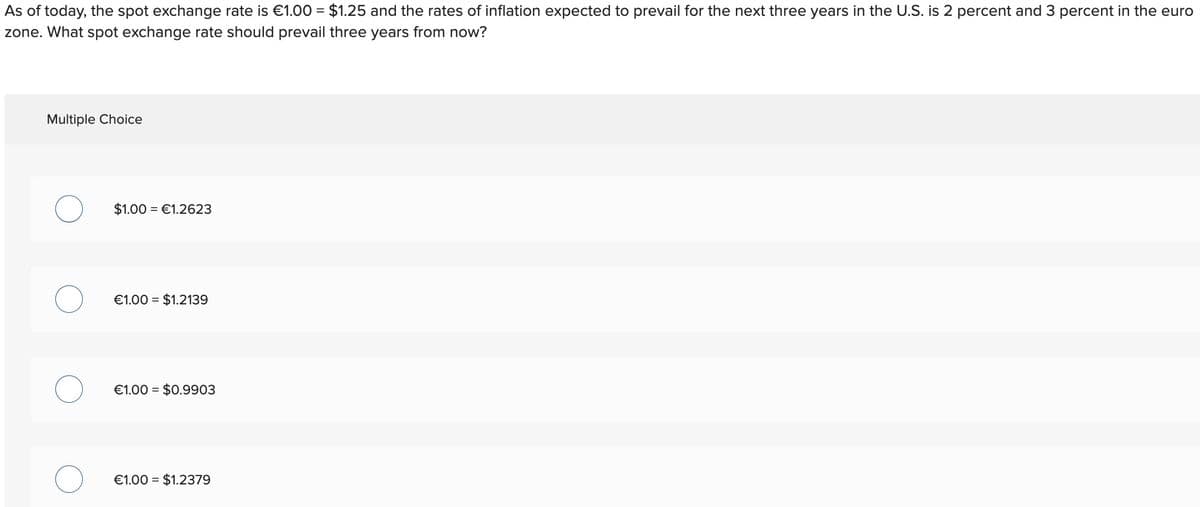 As of today, the spot exchange rate is €1.00 = $1.25 and the rates of inflation expected to prevail for the next three years in the U.S. is 2 percent and 3 percent in the euro
zone. What spot exchange rate should prevail three years from now?
Multiple Choice
$1.00 €1.2623
€1.00 $1.2139
€1.00 $0.9903
€1.00 = $1.2379