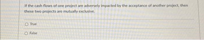 If the cash flows of one project are adversely impacted by the acceptance of another project, then
these two projects are mutually exclusive.
O True
O False