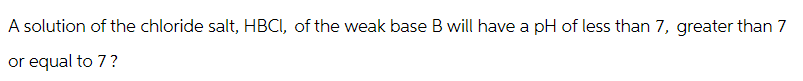 A solution of the chloride salt, HBCI, of the weak base B will have a pH of less than 7, greater than 7
or equal to 7?