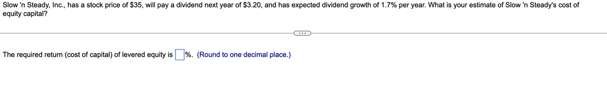 Slow 'n Steady, Inc., has a stock price of $35, will pay a dividend next year of $3.20, and has expected dividend growth of 1.7% per year. What is your estimate of Slow 'n Steady's cost of
equity capital?
The required return (cost of capital) of levered equity is
%. (Round to one decimal place.)
...