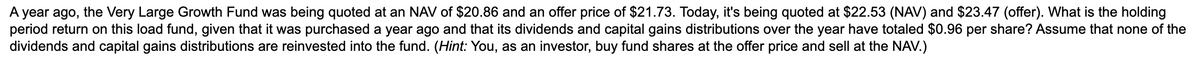 A year ago, the Very Large Growth Fund was being quoted at an NAV of $20.86 and an offer price of $21.73. Today, it's being quoted at $22.53 (NAV) and $23.47 (offer). What is the holding
period return on this load fund, given that it was purchased a year ago and that its dividends and capital gains distributions over the year have totaled $0.96 per share? Assume that none of the
dividends and capital gains distributions are reinvested into the fund. (Hint: You, as an investor, buy fund shares at the offer price and sell at the NAV.)