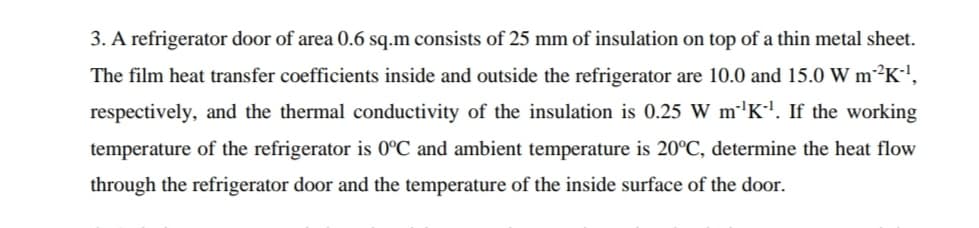 3. A refrigerator door of area 0.6 sq.m consists of 25 mm of insulation on top of a thin metal sheet.
The film heat transfer coefficients inside and outside the refrigerator are 10.0 and 15.0 W m²K',
respectively, and the thermal conductivity of the insulation is 0.25 W m''K'. If the working
temperature of the refrigerator is 0°C and ambient temperature is 20°C, determine the heat flow
through the refrigerator door and the temperature of the inside surface of the door.
