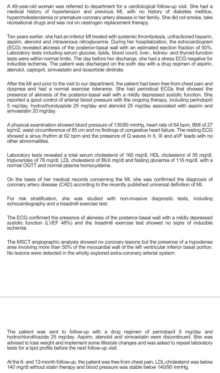 A 49-year-old woman was referred to department for a cardiological follow-up visit. She had a
medical history of hypertension and previous MI, with no history of diabetes mellitus,
hypercholesterolemia or premature coronary artery disease in her family. She did not smoke, take
recreational drugs and was not on oestrogen replacement therapy.
Ten years earlier, she had an inferior MI treated with systemic thrombolysis, unfractioned heparin,
aspirin, atenolol and intravenous nitroglycerine. During her hospitalization, the echocardiogram
(ECG) revealed akinesis of the posterior-basal wall with an estimated ejection fraction of 50%.
Laboratory tests including serum glucose, lipids, blood count, liver-, kidney- and thyroid-function
tests were within normal limits. The day before her discharge, she had a stress ECG negative for
inducible ischemia. The patient was discharged on the sixth day with a drug regimen of aspirin,
atenolol, captopril, simvastatin and isosorbide dinitrate.
After the MI and prior to the visit to our department, the patient had been free from chest pain and
dyspnea and had a normal exercise tolerance. She had periodical ECGS that showed the
presence of akinesis of the posterior-basal wall with a mildly depressed systolic function. She
reported a good control of arterial blood pressure with the ongoing therapy, including perindopril
5 mg/day, hydroclhorotyazide 25 mg/day and atenolol 25 mg/day associated with aspirin and
simvastatin 20 mg/day.
A physical examination showed blood pressure of 135/80 mmHg, heart rate of 64 bpm, BMI of 27
kg/m2, waist circumference of 85 cm and no findings of congestive heart failure. The resting ECG
showed a sinus rhythm at 62 bpm and the presence of Q waves in II, III and aVF leads with no
other abnormalities.
Laboratory tests revealed a total serum cholesterol of 160 mg/dl, HDL cholesterol of 55 mg/dl,
triglycerides of 78 mg/dl, LDL cholesterol of 89.6 mg/dl and fasting glycemia of 116 mg/dl, with a
normal OGTT and normal plasma homocysteine.
On the basis of her medical records concerning the MI, she was confirmed the diagnosis of
coronary artery disease (CAD) according to the recently published universal definition of MI.
For risk stratification, she was studied with non-invasive diagnostic tests, including
echocardiography and a treadmill exercise test.
The ECG confirmed the presence of akinesis of the posterior-basal wall with a mildly depressed
systolic function (LVEF 48%) and the treadmill exercise test showed no signs of inducible
ischemia.
The MSCT angiographic analysis showed no coronary lesions but the presence of a hypodense
area involving more than 50% of the myocardial wall of the left ventricular inferior basal portion.
No lesions were detected in the wholly explored extra-coronary arterial system.
The patient was sent to follow-up with a drug regimen of perindopril 5 mg/day and
hydrochlorothiazide 25 mg/day. Aspirin, atenolol and simvastatin were discontinued. She was
advised to lose weight and implement some lifestyle changes and was asked to repeat laboratory
tests for a lipid profile before the next follow-up visit.
At the 6- and 12-month follow-up, the patient was free from chest pain, LDL-cholesterol was below
140 mg/dl without statin therapy and blood pressure was stable below 140/90 mmHg.