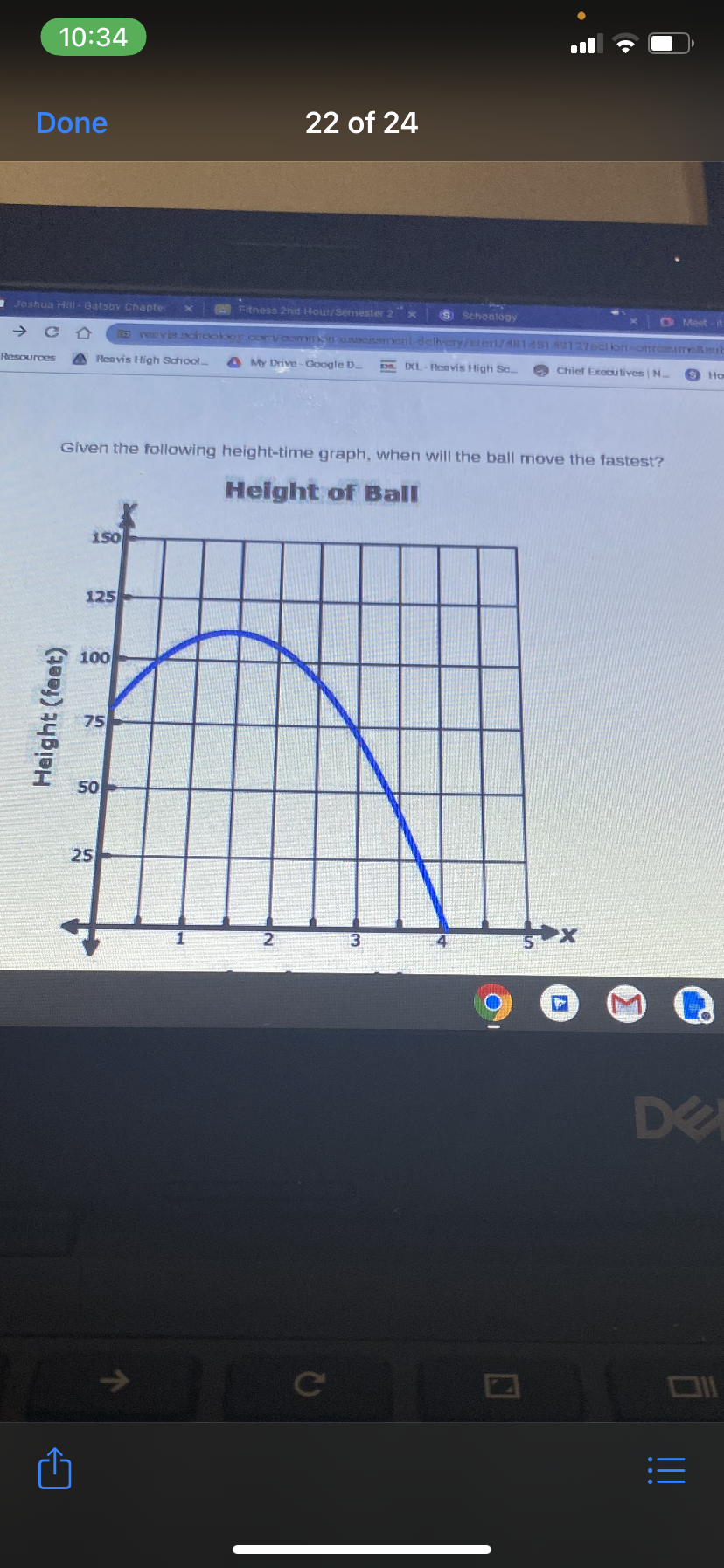 10:34
Done
22 of 24
Joshua HaI - Gatsby Chapte
Fitness 2nd Hout/Semester 2
O Schoology
O Meet
RE vich ookor.corvcomm ent delhery/slerl/4145149127oclion onremre.ub
Resources
A Reavis High School
A My Drive-Google D
D DXL- Renvis High Sc
O Chief Executives N.
9 Ho
Given the following height-time graph, when will the ball move the fastest?
Height of Ball
1s0
125
100
75
50
25
DE
Ce
Height (feat)
