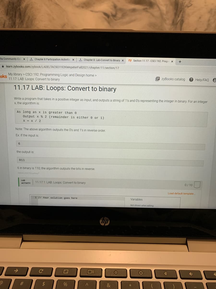 Ita Community Col
L Chapter 8 Participation Activitie X
I Chapter 8: Lab-Convert to Binary x
zy Section 11.17- CSCI 192: Progre x
A learn.zybooks.com/zybook/LADELTACSCI192KleinpeterFall2021/chapter/11/section/17
My library > CSCI 192: Programming Logic and Design home >
oks
11.17: LAB: Loops: Convert to binary
E zyBooks catalog
Help/FAQ E
11.17 LAB: Loops: Convert to binary
Write a program that takes in a positive integer as input, and outputs a string of 1's and O's representing the integer in binary. For an integer
x, the algorithm is:
As long as x is greater than 0
Output x % 2 (remainder is either e or 1)
x = x / 2
Note: The above algorithm outputs the O's and 1's in reverse order.
Ex: If the input is:
6
the output is:
011
6 in binary is 110; the algorithm outputs the bits in reverse.
338342.2055702 qday?
LAB
11.17.1: LAB: Loops: Convert to binary
АCTIVITY
0/ 10
Load default template.
1 / Your solution goes here
Variables
Not shown when editing
->
#3
24
%
