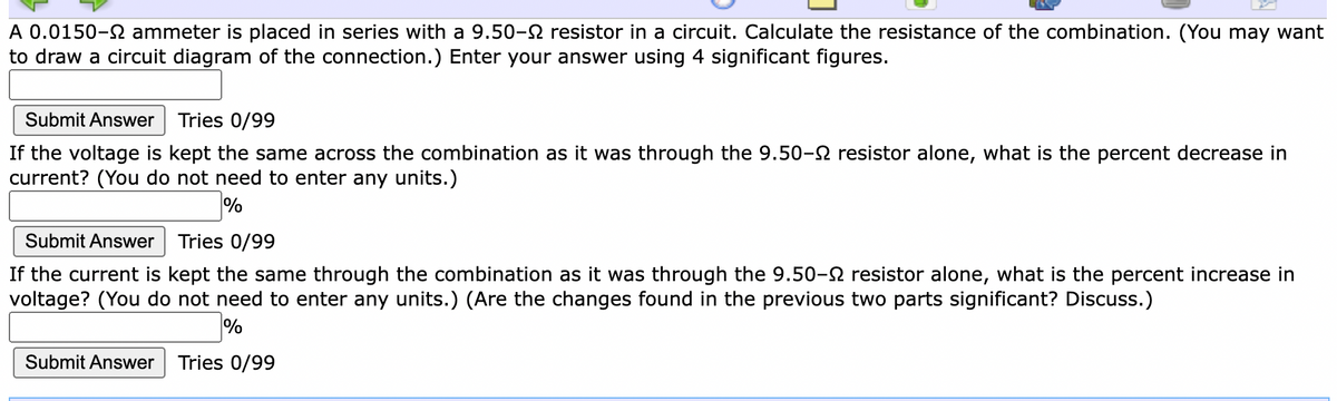 A 0.0150-2 ammeter is placed in series with a 9.50-S resistor in a circuit. Calculate the resistance of the combination. (You may want
to draw a circuit diagram of the connection.) Enter your answer using 4 significant figures.
Submit Answer
Tries 0/99
If the voltage is kept the same across the combination as it was through the 9.50-2 resistor alone, what is the percent decrease in
current? (You do not need to enter any units.)
Submit Answer
Tries 0/99
If the current is kept the same through the combination as it was through the 9.50-2 resistor alone, what is the percent increase in
voltage? (You do not need to enter any units.) (Are the changes found in the previous two parts significant? Discuss.)
Submit Answer
Tries 0/99
