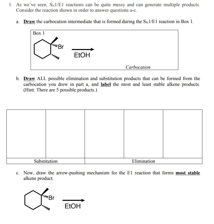 1. As we've seen, SN1/El reactions can be quite messy and can generate multiple products.
Consider the reaction shown in order to answer questions a-c.
a. Draw the carbocation intermediate that is formed during the SN1/E1 reaction in Box 1.
Вох 1
Br
ELOH
Carbocation
b. Draw ALL possible elimination and substitution products that can be formed from the
carbocation you drew in part a, and label the most and least stable alkene products.
(Hint: There are 5 possible products.)
Elimination
Substitution
c. Now, draw the arrow-pushing mechanism for the El reaction that forms most stable
alkene product.
'Br
EŁOH
