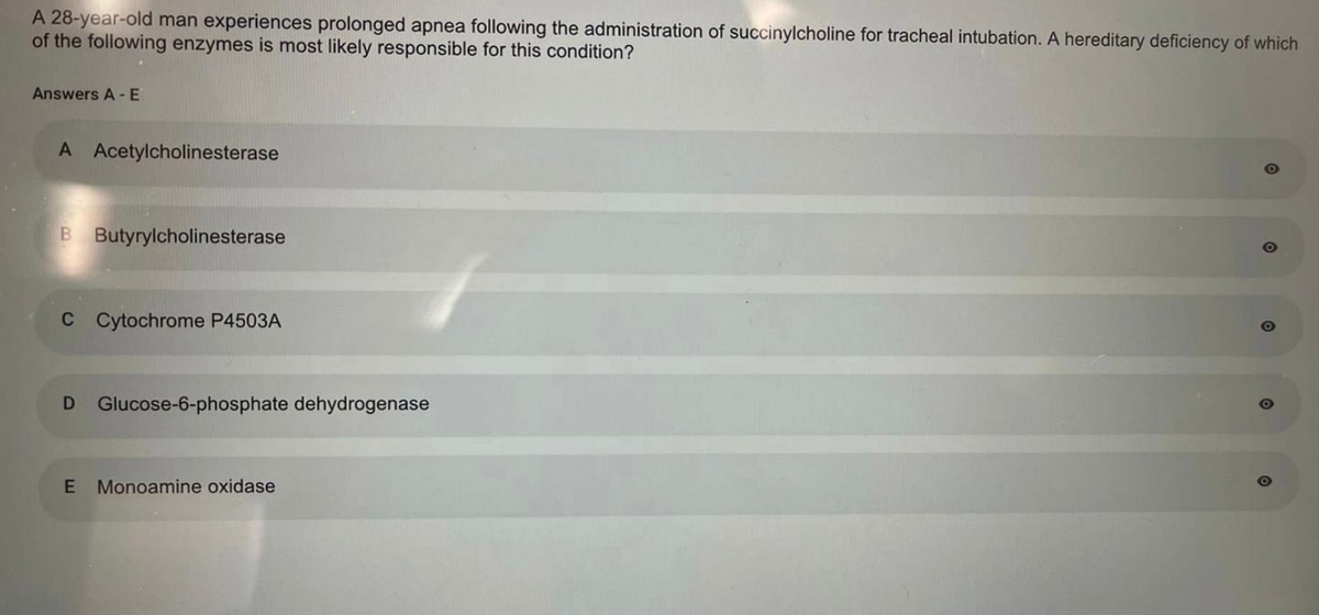 A 28-year-old man experiences prolonged apnea following the administration of succinylcholine for tracheal intubation. A hereditary deficiency of which
of the following enzymes is most likely responsible for this condition?
Answers A-E
A Acetylcholinesterase
B Butyrylcholinesterase
C Cytochrome P4503A
D Glucose-6-phosphate dehydrogenase
E Monoamine oxidase