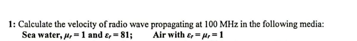1: Calculate the velocity of radio wave propagating at 100 MHz in the following media:
Sea water, μ,= 1 and &, = 81; Air with &r=r=1