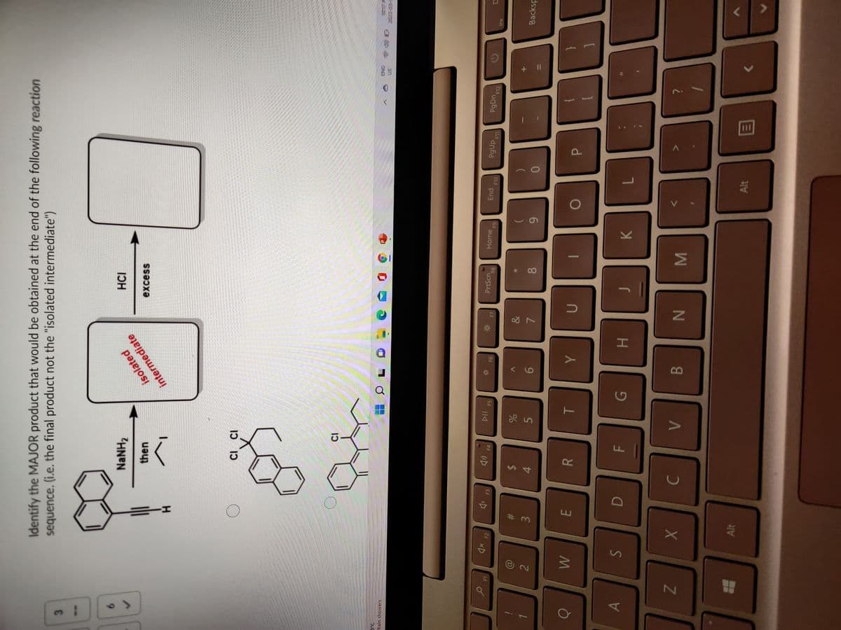 + II
HI
Identify the MAJOR product that would be obtained at the end of the following reaction
sequence. (i.e. the final product not the "isolated intermediate")
3.
9.
NaNH2
then
isolated
intermediate
HCI
excess
CI ci
Rain showers
1.
2
#3
3.
2$
4.
114
A
5
E.
%23
PrtScn
INE
Sn
R.
&
9.
Home
7.
61
08.
PgUp
6.
Alt
su
K
P.
B.
Backsp
7.
Alt
目
