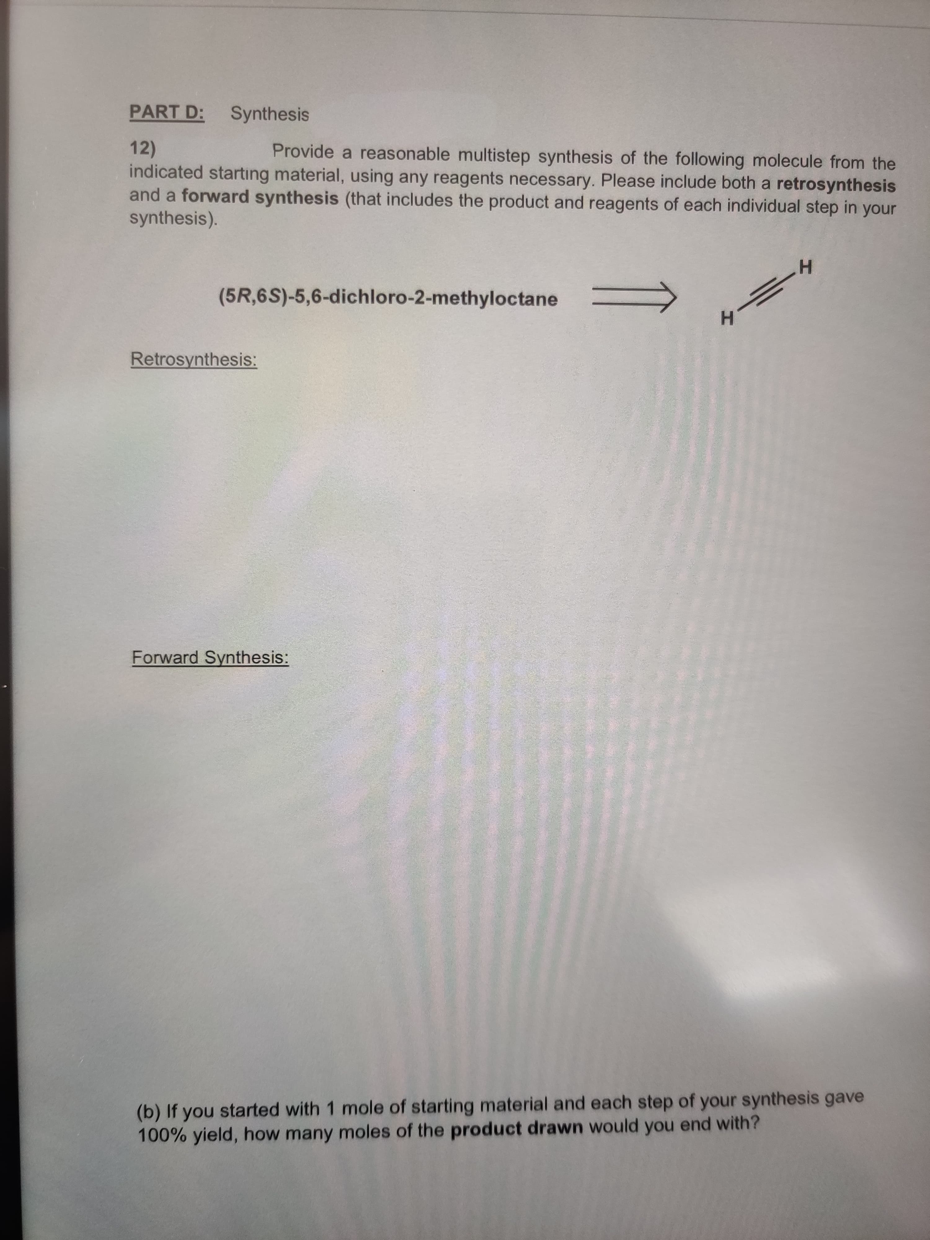PART D: Synthesis
Provide a reasonable multistep synthesis of the following molecule from the
12)
indicated starting material, using any reagents necessary. Please include both a retrosynthesis
and a forward synthesis (that includes the product and reagents of each individual step in your
synthesis).
(5R,6S)-5,6-dichloro-2-methyloctane
H.
Retrosynthesis:
Forward Synthesis:
(b) If you started with 1 mole of starting material and each step of your synthesis gave
100% yield, how many moles of the product drawn would you end with?
