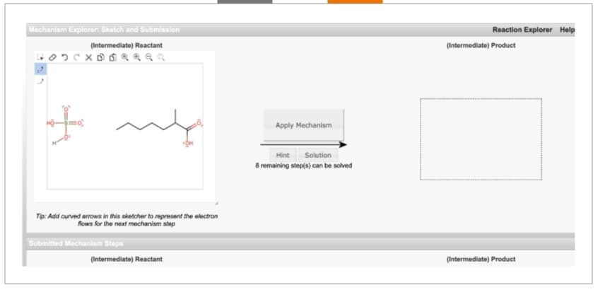 Mechanism Explorer: Sketch and Submission
(Intermediate) Reactant
Tip: Add curved arrows in this sketcher to represent the electron
flows for the next mechanism step
Submitted Mechanism Steps
(Intermediate) Reactant
Apply Mechanism
Hint
Solution
8 remaining step(s) can be solved
Reaction Explorer Help
(Intermediate) Product
(Intermediate) Product