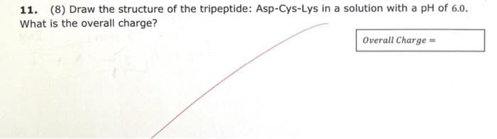 11. (8) Draw the structure of the tripeptide: Asp-Cys-Lys in a solution with a pH of 6.0.
What is the overall charge?
Overall Charge=