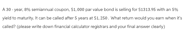 A 30-year, 8% semiannual coupon, $1,000 par value bond is selling for $1313.95 with an 5%
yield to maturity. It can be called after 5 years at $1,250. What return would you earn when it's
called? (please write down financial calculator registrars and your final answer clearly)