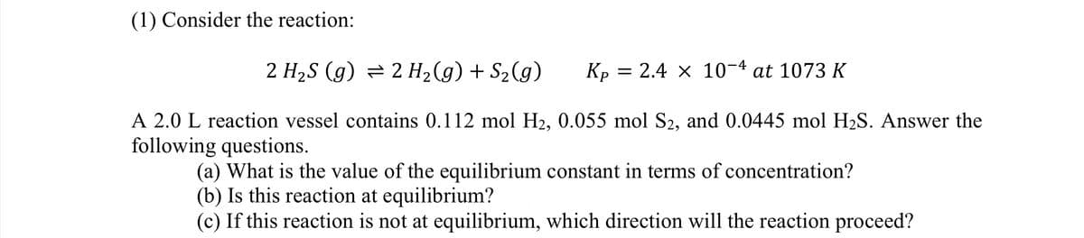 (1) Consider the reaction:
2 H₂S (g) = 2 H₂(g) + S₂(g)
A 2.0 L reaction vessel contains 0.112 mol H₂, 0.055 mol S2, and 0.0445 mol H₂S. Answer the
following questions.
Kp
= 2.4 x 10-4 at 1073 K
(a) What is the value of the equilibrium constant in terms of concentration?
(b) Is this reaction at equilibrium?
(c) If this reaction is not at equilibrium, which direction will the reaction proceed?