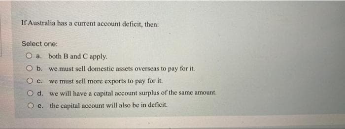 If Australia has a current account deficit, then:
Select one:
O a. both B and C apply.
O b.
O C.
O d.
O e. the capital account will also be in deficit.
we must sell domestic assets overseas to pay for it.
we must sell more exports to pay for it.
we will have a capital account surplus of the same amount.