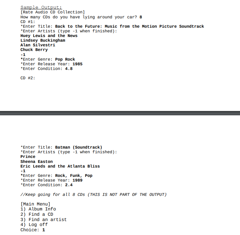 Sample Output:
[Rate Audio CD Collection]
How many CDs do you have lying around your car? 8
CD #1:
*Enter Title: Back to the Future: Music from the Motion Picture Soundtrack
*Enter Artists (type -1 when finished):
Huey Lewis and the News
Lindsey Buckingham
Alan Silvestri
Chuck Berry
-1
*Enter Genre: Pop Rock
*Enter Release Year: 1985
*Enter Condition: 4.8
CD #2:
*Enter Title: Batman (Soundtrack)
*Enter Artists (type -1 when finished):
Prince
Sheena Easton
Eric Leeds and the Atlanta Bliss
-1
*Enter Genre: Rock, Funk, Pop
*Enter Release Year: 1989
*Enter Condition: 2.4
//keep going for all 8 CDS (THIS IS NOT PART OF THE OUTPUT)
[Main Menu]
1) Album Info
2) Find a CD
3) Find an artist
4) Log off
Choice: 1